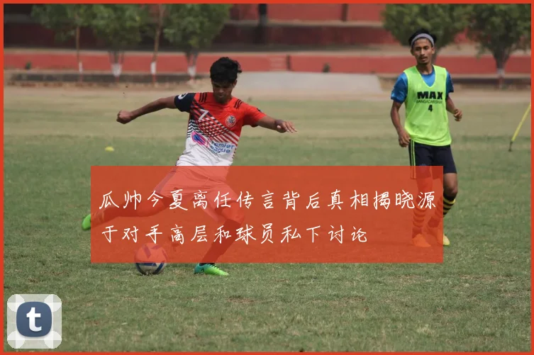 瓜帅今夏离任传言背后真相揭晓源于对手高层和球员私下讨论