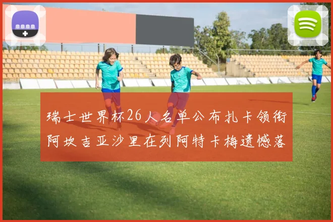 瑞士世界杯26人名单公布扎卡领衔阿坎吉亚沙里在列阿特卡梅遗憾落选