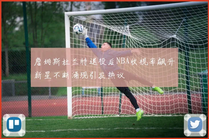 詹姆斯杜兰特退役后NBA收视率飙升新星不断涌现引发热议