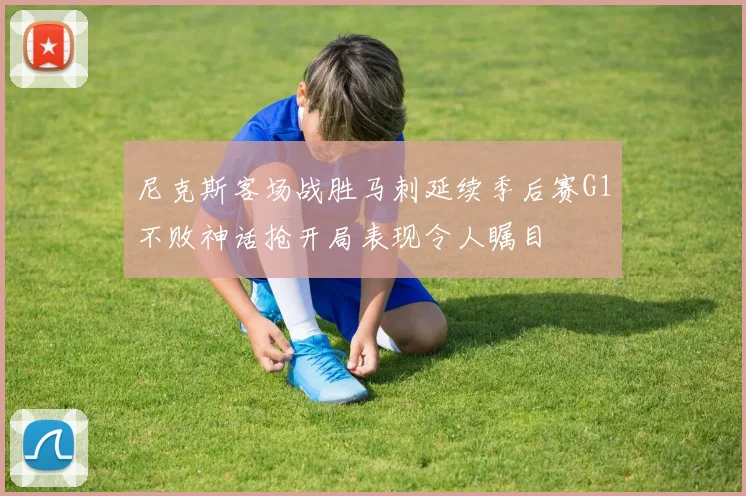 尼克斯客场战胜马刺延续季后赛G1不败神话抢开局表现令人瞩目
