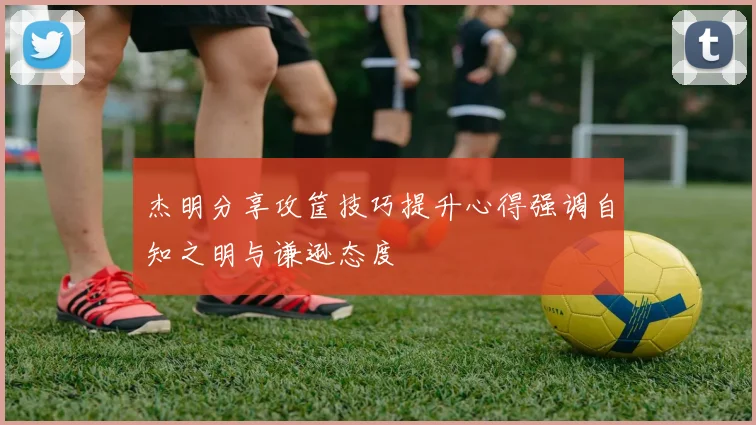 杰明分享攻筐技巧提升心得强调自知之明与谦逊态度