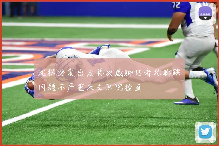 沈梓捷复出后再次崴脚记者称脚踝问题不严重未去医院检查