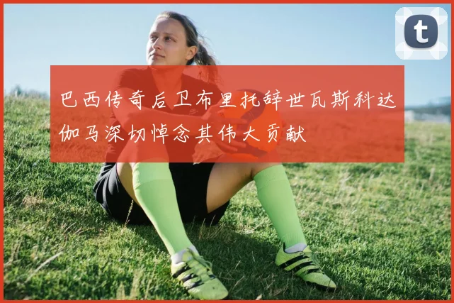 巴西传奇后卫布里托辞世瓦斯科达伽马深切悼念其伟大贡献