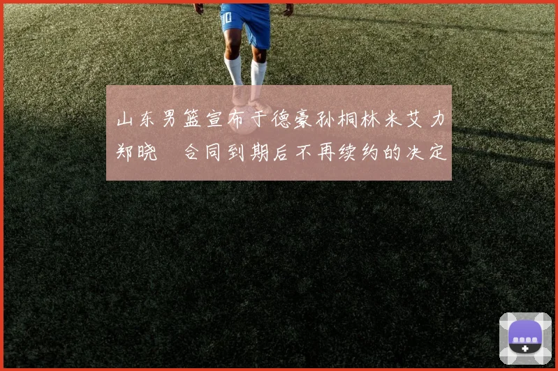 山东男篮宣布于德豪孙桐林米艾力郑晓垚合同到期后不再续约的决定