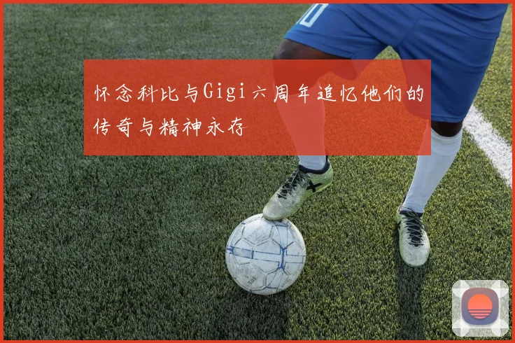 怀念科比与Gigi六周年追忆他们的传奇与精神永存