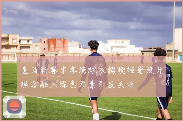 皇马新赛季客场球衣揭晓轻奢设计理念融入绿色元素引发关注
