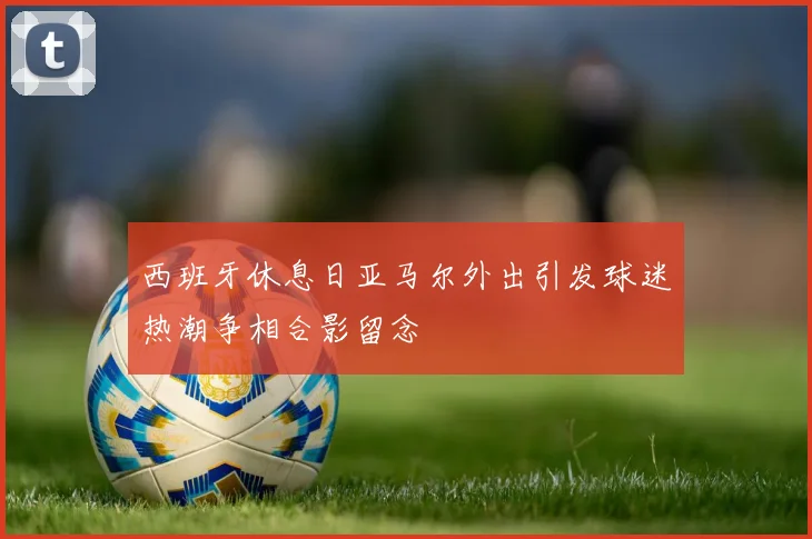西班牙休息日亚马尔外出引发球迷热潮争相合影留念