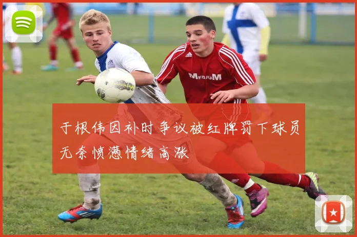 于根伟因补时争议被红牌罚下球员无奈愤懑情绪高涨