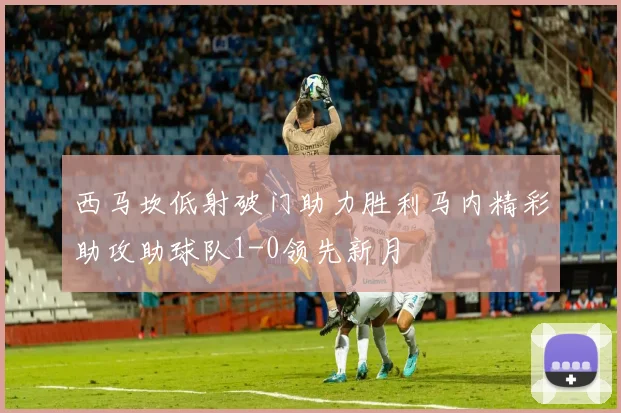 西马坎低射破门助力胜利马内精彩助攻助球队1-0领先新月