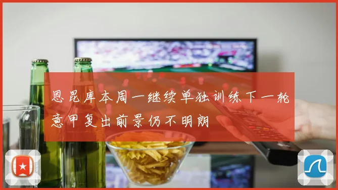 恩昆库本周一继续单独训练下一轮意甲复出前景仍不明朗