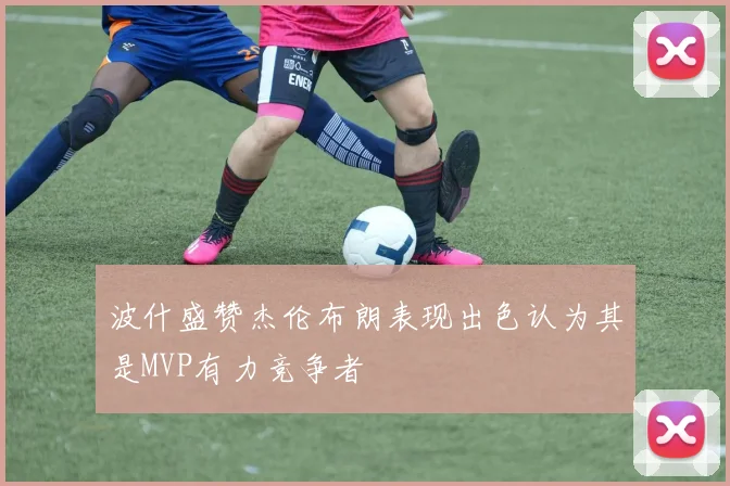 波什盛赞杰伦布朗表现出色认为其是MVP有力竞争者