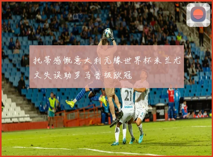 托蒂感慨意大利无缘世界杯米兰尤文失误助罗马晋级欧冠
