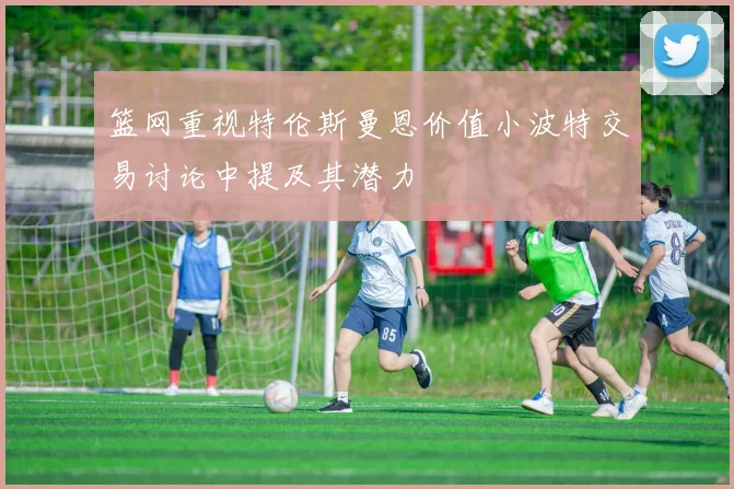 篮网重视特伦斯曼恩价值小波特交易讨论中提及其潜力