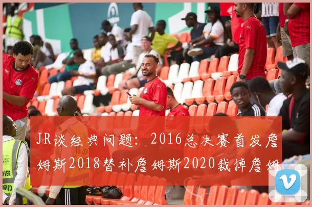 JR谈经典问题：2016总决赛首发詹姆斯2018替补詹姆斯2020裁掉詹姆斯的背后故事