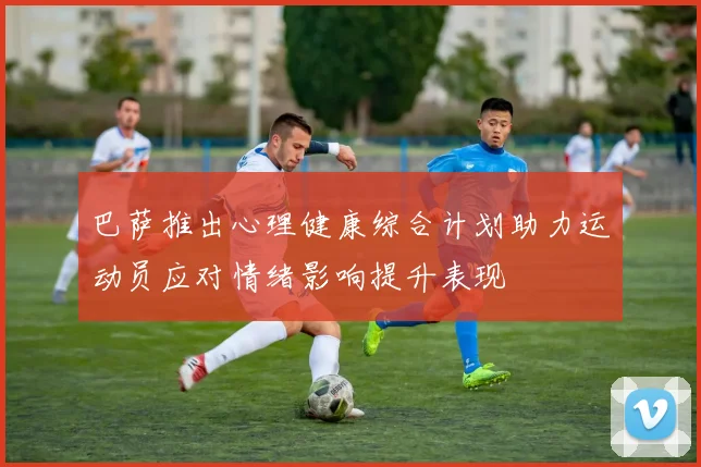 巴萨推出心理健康综合计划助力运动员应对情绪影响提升表现