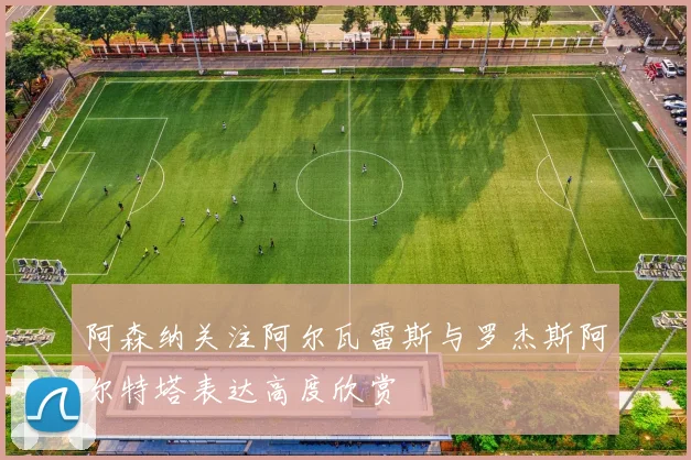 阿森纳关注阿尔瓦雷斯与罗杰斯阿尔特塔表达高度欣赏